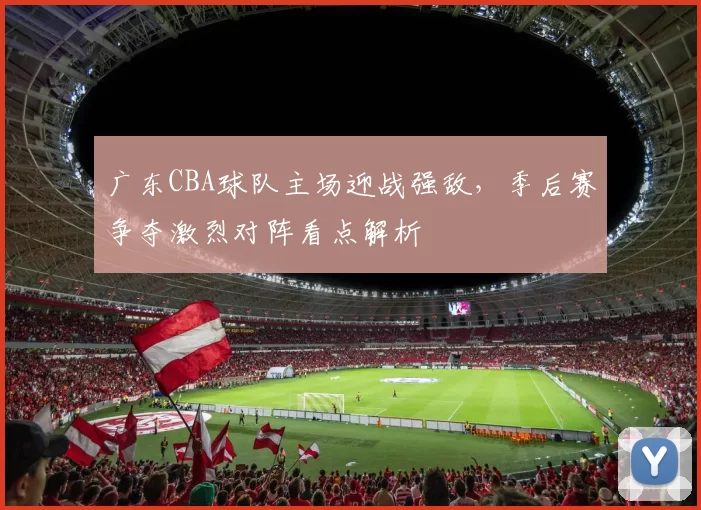 广东CBA球队主场迎战强敌,季后赛争夺激烈对阵看点解析
