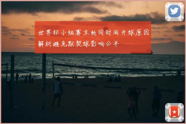 世界杯小组赛末轮同时间开球原因解析避免默契球影响公平