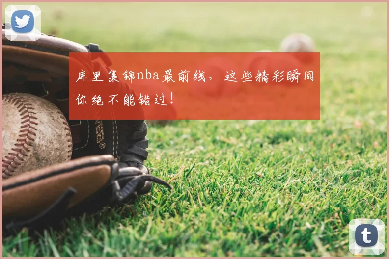 库里集锦nba最前线,这些精彩瞬间你绝不能错过!