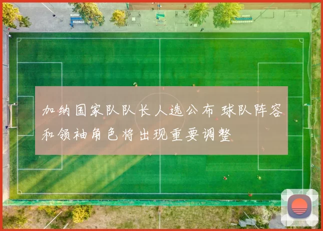 加纳国家队队长人选公布 球队阵容和领袖角色将出现重要调整