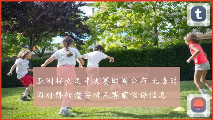亚洲杯女足半决赛时间公布 北京时间对阵转播安排及赛前伤停信息