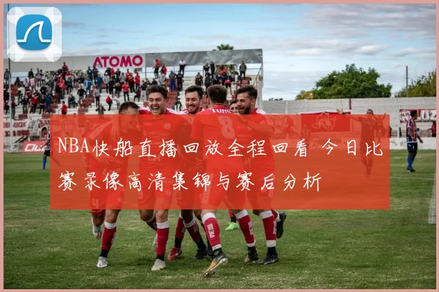 NBA快船直播回放全程回看 今日比赛录像高清集锦与赛后分析