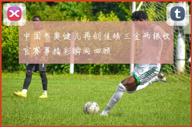 中国冬奥健儿再创佳绩三金两银收官赛事精彩瞬间回顾