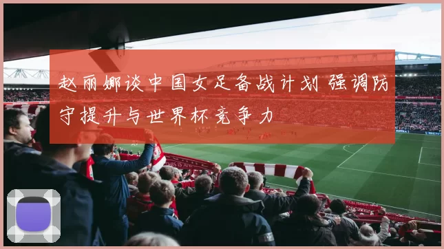 赵丽娜谈中国女足备战计划 强调防守提升与世界杯竞争力